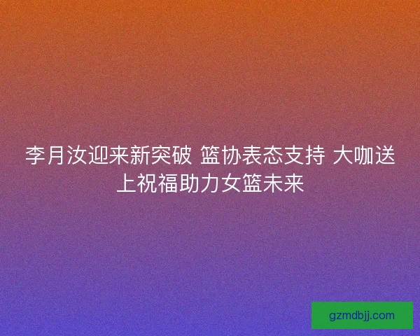 李月汝迎来新突破 篮协表态支持 大咖送上祝福助力女篮未来 李月汝迎来新突破 篮协表态支持 大咖送上祝福助力女篮未来