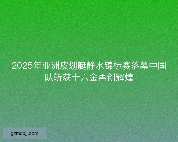 2025年亚洲皮划艇静水锦标赛落幕中国队斩获十六金再创辉煌 2025年亚洲皮划艇静水锦标赛落幕中国队斩获十六金再创辉煌
