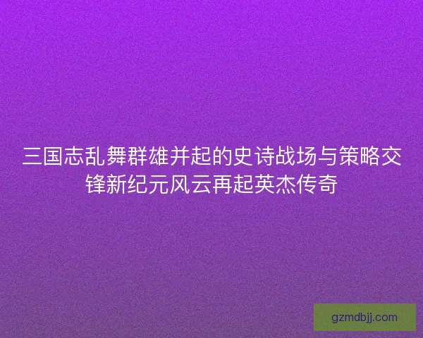三国志乱舞群雄并起的史诗战场与策略交锋新纪元风云再起英杰传奇
