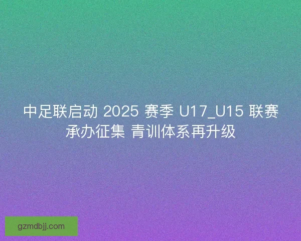 中足联启动 2025 赛季 U17_U15 联赛承办征集 青训体系再升级