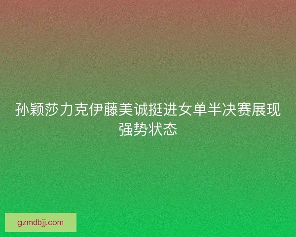 孙颖莎力克伊藤美诚挺进女单半决赛展现强势状态