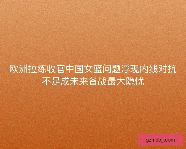 欧洲拉练收官中国女篮问题浮现内线对抗不足成未来备战最大隐忧 欧洲拉练收官中国女篮问题浮现内线对抗不足成未来备战最大隐忧