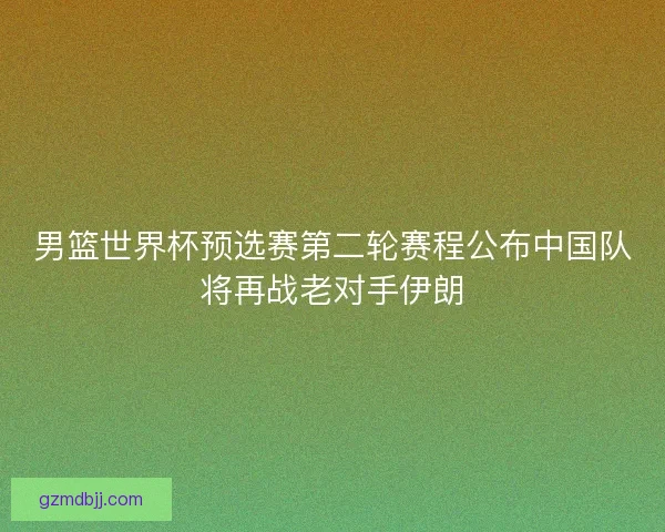 男篮世界杯预选赛第二轮赛程公布中国队将再战老对手伊朗 男篮世界杯预选赛第二轮赛程公布中国队将再战老对手伊朗