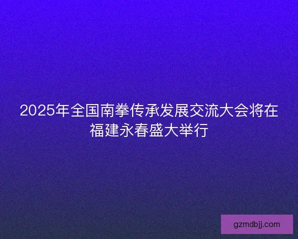 2025年全国南拳传承发展交流大会将在福建永春盛大举行 2025年全国南拳传承发展交流大会将在福建永春盛大举行