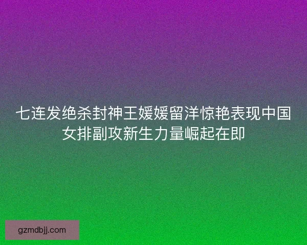 七连发绝杀封神王媛媛留洋惊艳表现中国女排副攻新生力量崛起在即