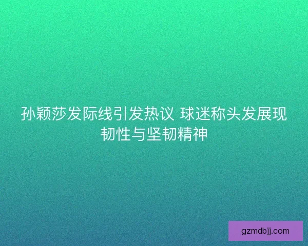孙颖莎发际线引发热议 球迷称头发展现韧性与坚韧精神
