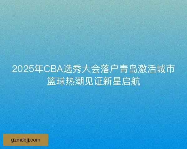 2025年CBA选秀大会落户青岛激活城市篮球热潮见证新星启航 2025年CBA选秀大会落户青岛激活城市篮球热潮见证新星启航