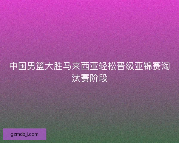 中国男篮大胜马来西亚轻松晋级亚锦赛淘汰赛阶段