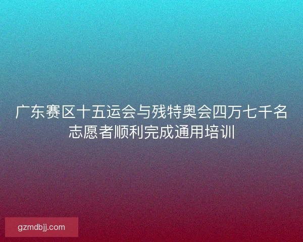 广东赛区十五运会与残特奥会四万七千名志愿者顺利完成通用培训 广东赛区十五运会与残特奥会四万七千名志愿者顺利完成通用培训