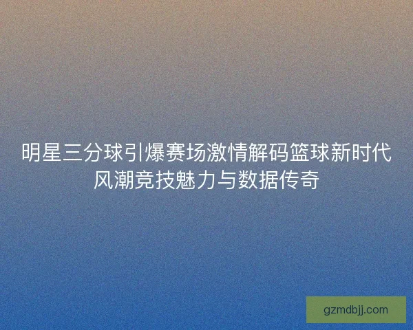 明星三分球引爆赛场激情解码篮球新时代风潮竞技魅力与数据传奇 明星三分球引爆赛场激情解码篮球新时代风潮竞技魅力与数据传奇