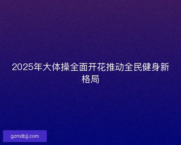 2025年大体操全面开花推动全民健身新格局 2025年大体操全面开花推动全民健身新格局