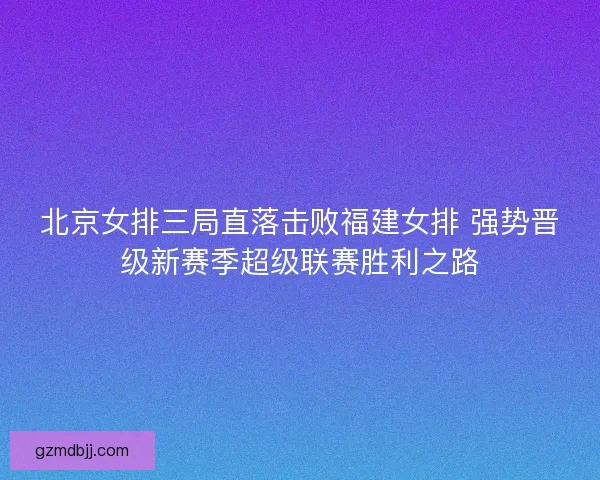 北京女排三局直落击败福建女排 强势晋级新赛季超级联赛胜利之路 北京女排三局直落击败福建女排 强势晋级新赛季超级联赛胜利之路
