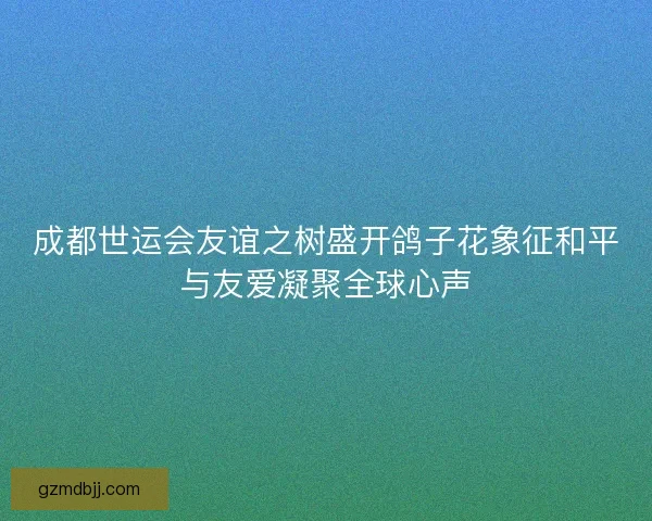 成都世运会友谊之树盛开鸽子花象征和平与友爱凝聚全球心声