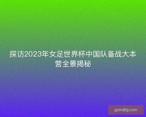 探访2023年女足世界杯中国队备战大本营全景揭秘