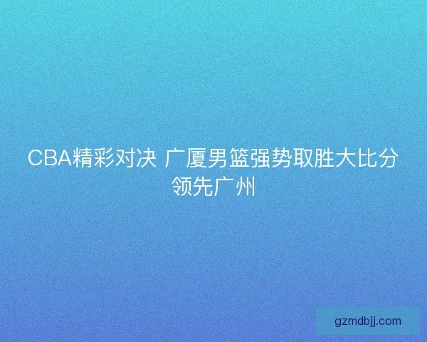 CBA精彩对决 广厦男篮强势取胜大比分领先广州