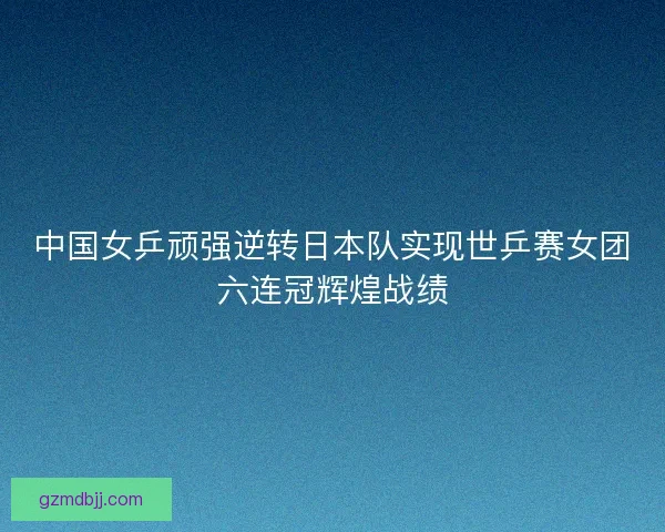中国女乒顽强逆转日本队实现世乒赛女团六连冠辉煌战绩