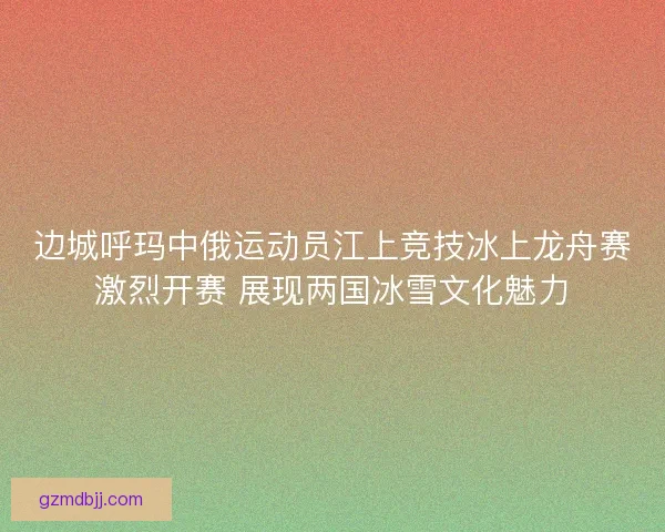 边城呼玛中俄运动员江上竞技冰上龙舟赛激烈开赛 展现两国冰雪文化魅力