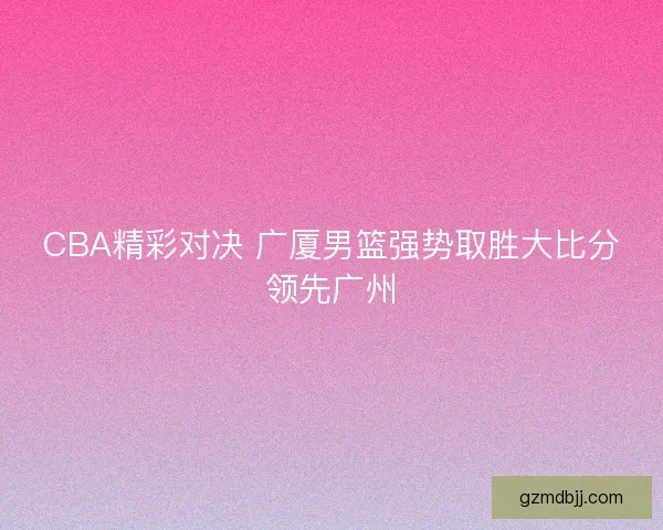 CBA精彩对决 广厦男篮强势取胜大比分领先广州