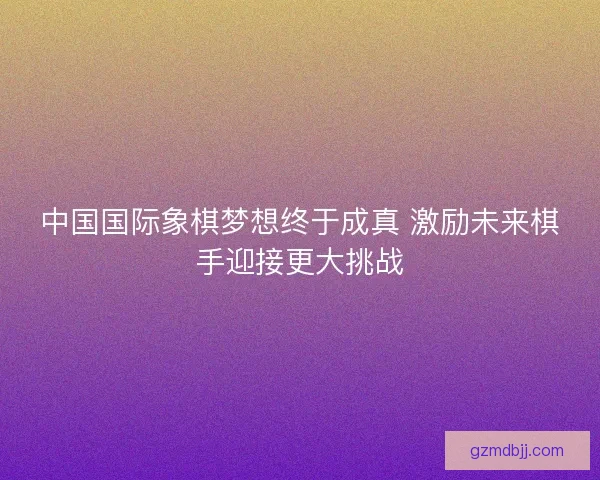 中国国际象棋梦想终于成真 激励未来棋手迎接更大挑战