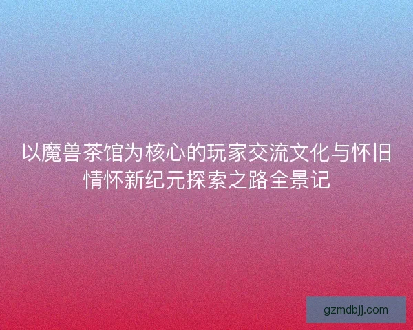 以魔兽茶馆为核心的玩家交流文化与怀旧情怀新纪元探索之路全景记