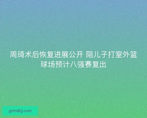 周琦术后恢复进展公开 陪儿子打室外篮球场预计八强赛复出