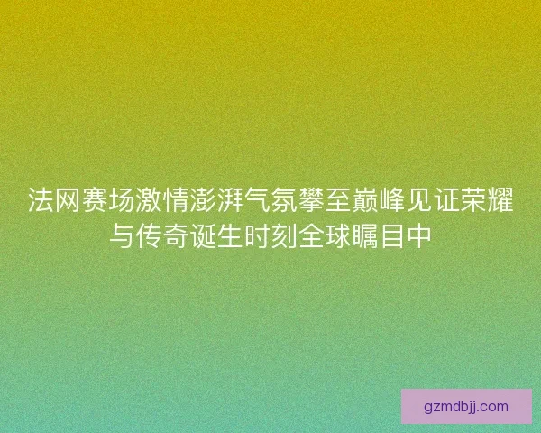 法网赛场激情澎湃气氛攀至巅峰见证荣耀与传奇诞生时刻全球瞩目中