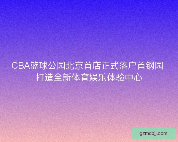 CBA篮球公园北京首店正式落户首钢园 打造全新体育娱乐体验中心