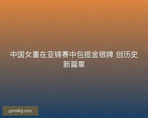 中国女重在亚锦赛中包揽金银牌 创历史新篇章 中国女重在亚锦赛中包揽金银牌 创历史新篇章