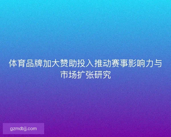 体育品牌加大赞助投入推动赛事影响力与市场扩张研究 体育品牌加大赞助投入推动赛事影响力与市场扩张研究