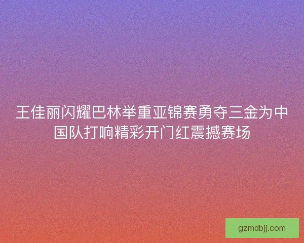 王佳丽闪耀巴林举重亚锦赛勇夺三金为中国队打响精彩开门红震撼赛场 王佳丽闪耀巴林举重亚锦赛勇夺三金为中国队打响精彩开门红震撼赛场